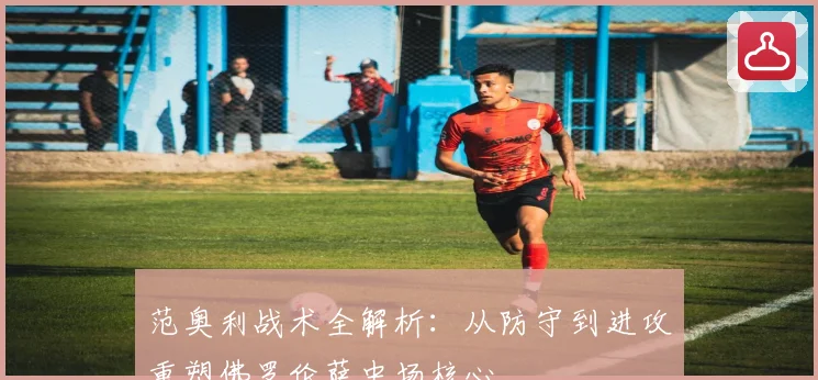 范奥利战术全解析：从防守到进攻重塑佛罗伦萨中场核心