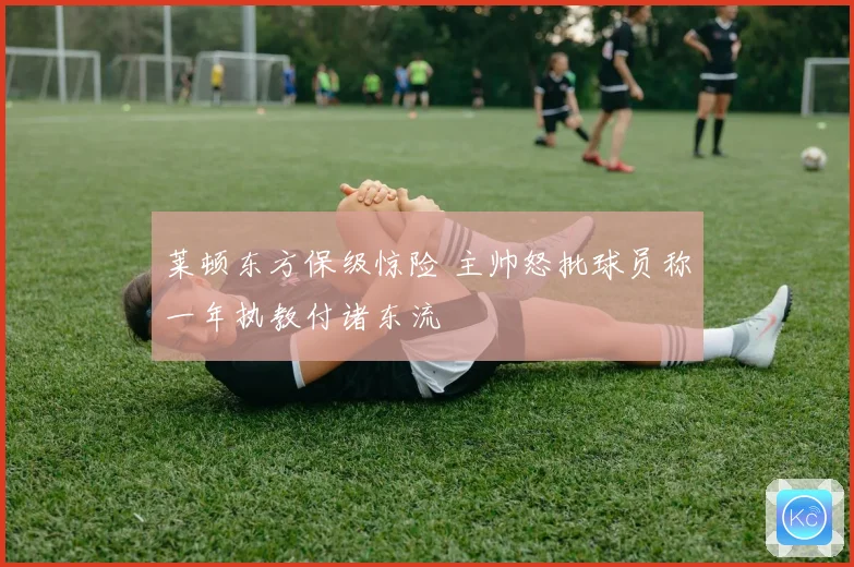 莱顿东方保级惊险 主帅怒批球员称一年执教付诸东流