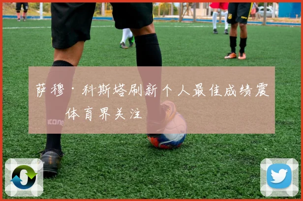 萨穆·科斯塔刷新个人最佳成绩震撼体育界关注