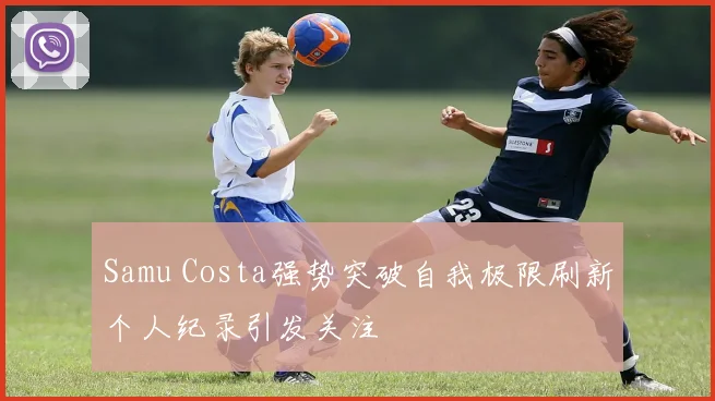 Samu Costa强势突破自我极限刷新个人纪录引发关注