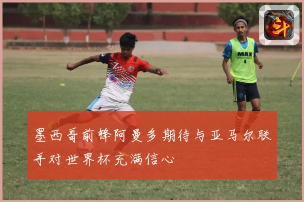 墨西哥前锋阿曼多期待与亚马尔联手对世界杯充满信心