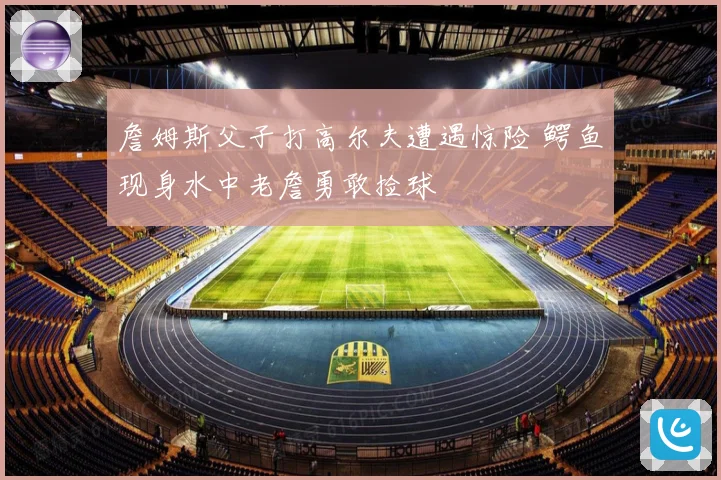 詹姆斯父子打高尔夫遭遇惊险 鳄鱼现身水中老詹勇敢捡球