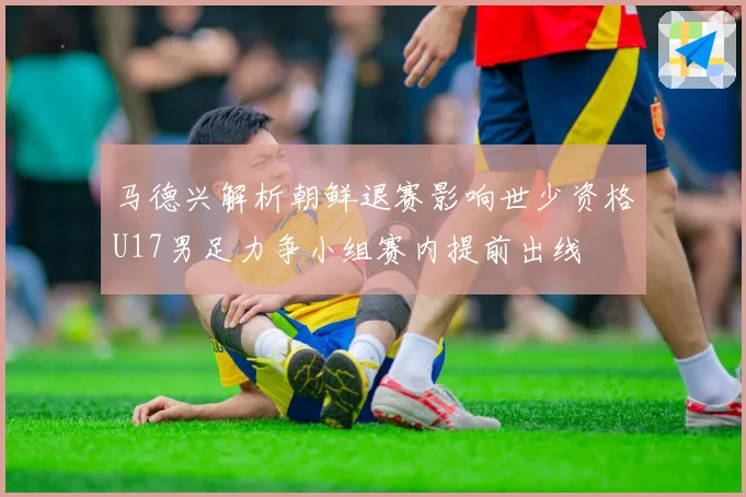马德兴解析朝鲜退赛影响世少资格U17男足力争小组赛内提前出线