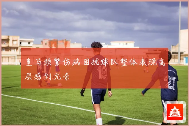 皇马频繁伤病困扰球队整体表现高层感到无奈